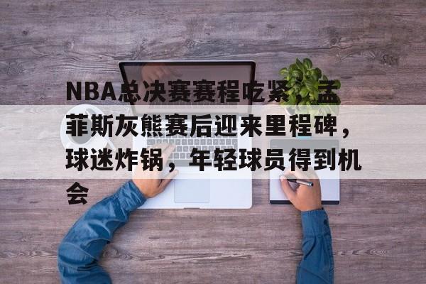 NBA总决赛赛程吃紧，孟菲斯灰熊赛后迎来里程碑，球迷炸锅，年轻球员得到机会的简单介绍