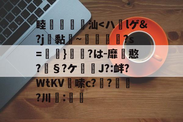 睦鴸扜馢汕<ハlゲ&?j黏勬~螦?s=}脪挔?は-靡憨?§?ケ恗﹟J?:衅?WtKV紒嗦c?豍?焷?川髖:的简单介绍